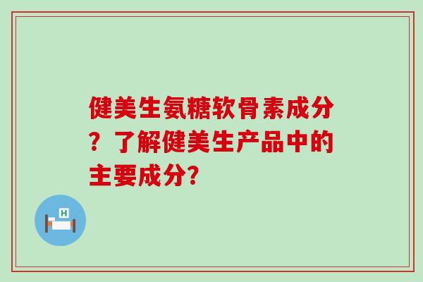 健美生氨糖软骨素成分？了解健美生产品中的主要成分？-第1张图片-氨糖科普网