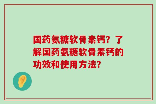 国药氨糖软骨素钙？了解国药氨糖软骨素钙的功效和使用方法？-第1张图片-氨糖科普网