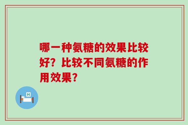 哪一种氨糖的效果比较好?比较不同氨糖的作用效果?-第1张图片-氨糖科普网 哪一种氨糖的效果比较好?比较不同氨糖的作用效果?-第1张图片-氨糖科普网