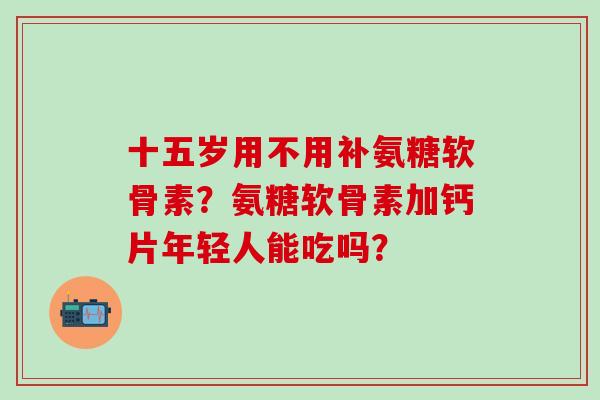 十五岁用不用补氨糖软骨素？氨糖软骨素加钙片年轻人能吃吗？-第1张图片-氨糖科普网