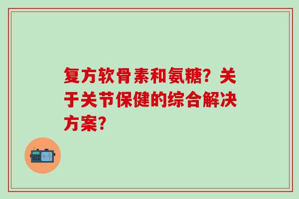 复方软骨素和氨糖?关于关节保健的综合解决方案?-第1张图片-氨糖科普网 复方软骨素和氨糖?关于关节保健的综合解决方案?-第1张图片-氨糖科普网