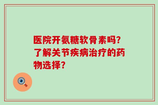 医院开氨糖软骨素吗？了解关节疾病治疗的药物选择？-第1张图片-氨糖科普网