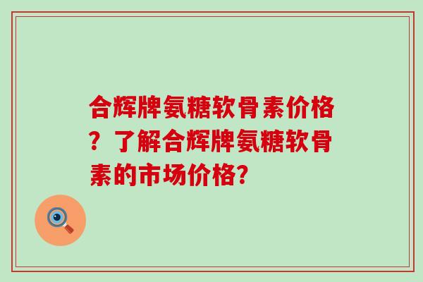 合辉牌氨糖软骨素价格？了解合辉牌氨糖软骨素的市场价格？-第1张图片-氨糖科普网