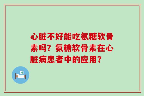 心脏不好能吃氨糖软骨素吗？氨糖软骨素在心脏病患者中的应用？-第1张图片-氨糖科普网