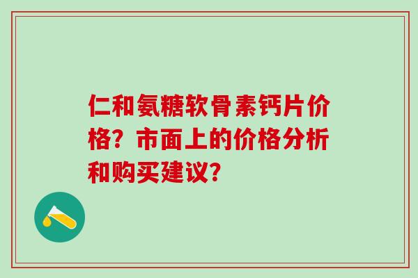 仁和氨糖软骨素钙片价格?市面上的价格分析和购买建议?-第1张图片-氨糖科普网 仁和氨糖软骨素钙片价格?市面上的价格分析和购买建议?-第1张图片-氨糖科普网