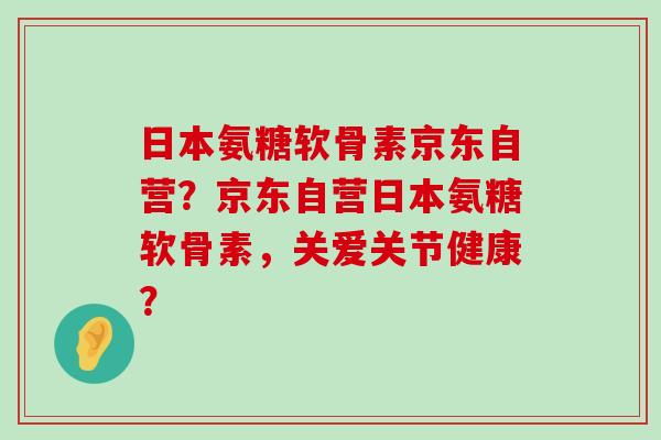 日本氨糖软骨素京东自营？京东自营日本氨糖软骨素，关爱关节健康？-第1张图片-氨糖科普网
