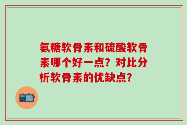 氨糖软骨素和硫酸软骨素哪个好一点？对比分析软骨素的优缺点？-第1张图片-氨糖科普网