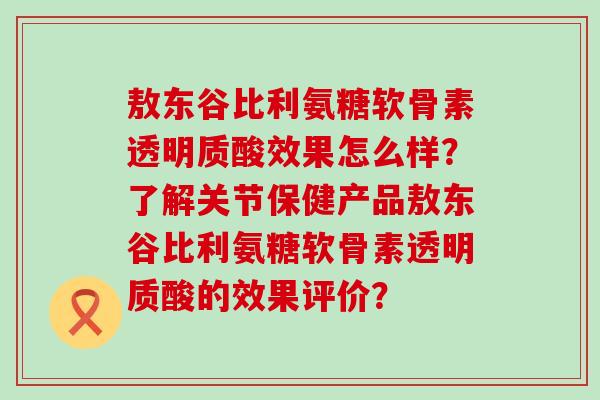 敖东谷比利氨糖软骨素透明质酸效果怎么样?了解关节保健产品敖东谷比利氨糖软骨素透明质酸的效果评价?-第1张图片-氨糖科普网 敖东谷比利氨糖软骨素透明质酸效果怎么样?了解关节保健产品敖东谷比利氨糖软骨素透明质酸的效果评价?-第1张图片-氨糖科普网