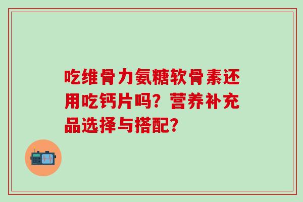 吃维骨力氨糖软骨素还用吃钙片吗？营养补充品选择与搭配？-第1张图片-氨糖科普网