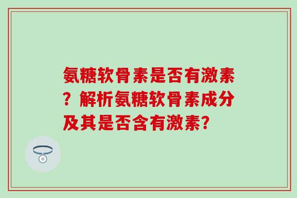 氨糖软骨素是否有激素？解析氨糖软骨素成分及其是否含有激素？-第1张图片-氨糖科普网