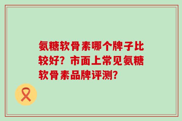 氨糖软骨素哪个牌子比较好?市面上常见氨糖软骨素品牌评测?-第1张图片-氨糖科普网 氨糖软骨素哪个牌子比较好?市面上常见氨糖软骨素品牌评测?-第1张图片-氨糖科普网