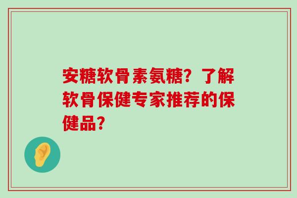 安糖软骨素氨糖？了解软骨保健专家推荐的保健品？-第1张图片-氨糖科普网