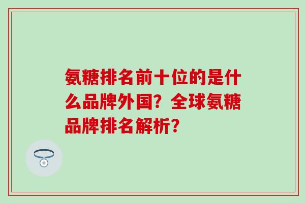氨糖排名前十位的是什么品牌外国?全球氨糖品牌排名解析?-第1张图片-氨糖科普网 氨糖排名前十位的是什么品牌外国?全球氨糖品牌排名解析?-第1张图片-氨糖科普网