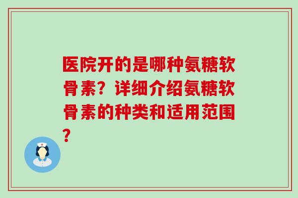 医院开的是哪种氨糖软骨素？详细介绍氨糖软骨素的种类和适用范围？-第1张图片-氨糖科普网