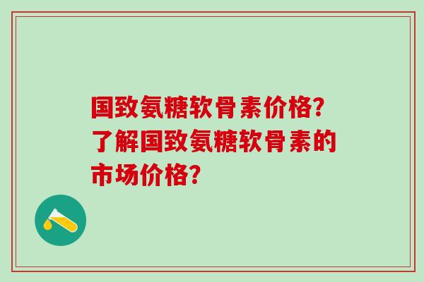 国致氨糖软骨素价格?了解国致氨糖软骨素的市场价格?-第1张图片-氨糖科普网 国致氨糖软骨素价格?了解国致氨糖软骨素的市场价格?-第1张图片-氨糖科普网