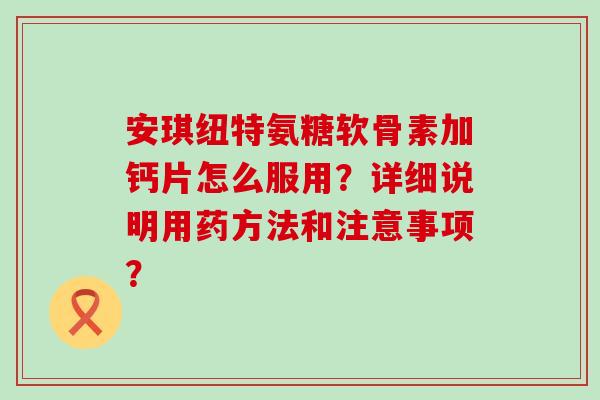 安琪纽特氨糖软骨素加钙片怎么服用？详细说明用药方法和注意事项？-第1张图片-氨糖科普网