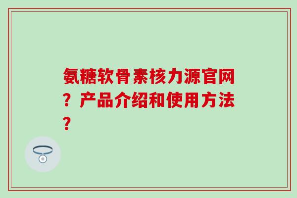 氨糖软骨素核力源官网?产品介绍和使用方法?-第1张图片-氨糖科普网 氨糖软骨素核力源官网?产品介绍和使用方法?-第1张图片-氨糖科普网
