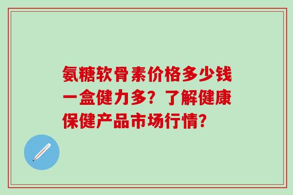 氨糖软骨素价格多少钱一盒健力多？了解健康保健产品市场行情？-第1张图片-氨糖科普网