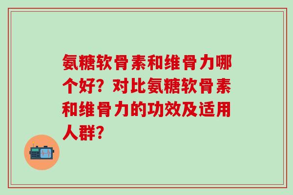 氨糖软骨素和维骨力哪个好？对比氨糖软骨素和维骨力的功效及适用人群？-第1张图片-氨糖科普网