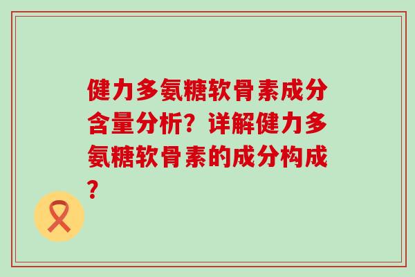 健力多氨糖软骨素成分含量分析？详解健力多氨糖软骨素的成分构成？-第1张图片-氨糖科普网