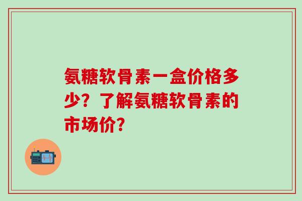 氨糖软骨素一盒价格多少?了解氨糖软骨素的市场价?-第1张图片-氨糖科普网 氨糖软骨素一盒价格多少?了解氨糖软骨素的市场价?-第1张图片-氨糖科普网