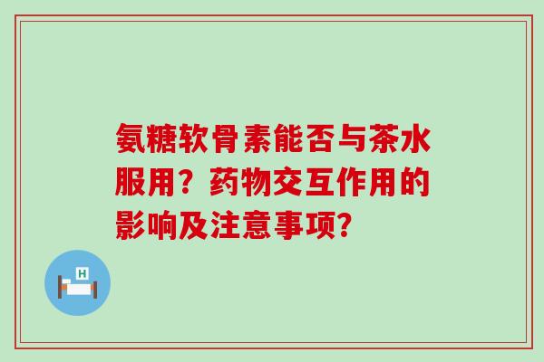 氨糖软骨素能否与茶水服用？药物交互作用的影响及注意事项？-第1张图片-氨糖科普网