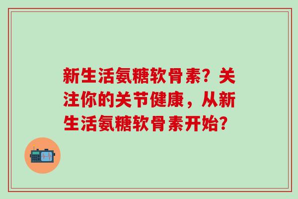 新生活氨糖软骨素？关注你的关节健康，从新生活氨糖软骨素开始？-第1张图片-氨糖科普网