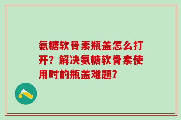 氨糖软骨素瓶盖怎么打开?解决氨糖软骨素使用时的瓶盖难题?-第1张图片-氨糖科普网 氨糖软骨素瓶盖怎么打开?解决氨糖软骨素使用时的瓶盖难题?-第1张图片-氨糖科普网