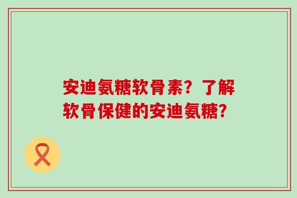 安迪氨糖软骨素？了解软骨保健的安迪氨糖？-第1张图片-氨糖科普网