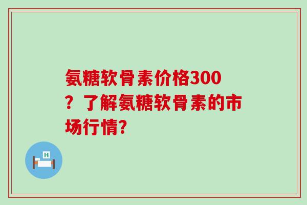 氨糖软骨素价格300?了解氨糖软骨素的市场行情?-第1张图片-氨糖科普网 氨糖软骨素价格300?了解氨糖软骨素的市场行情?-第1张图片-氨糖科普网