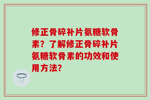 修正骨碎补片氨糖软骨素？了解修正骨碎补片氨糖软骨素的功效和使用方法？-第1张图片-氨糖科普网