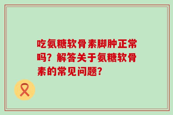 吃氨糖软骨素脚肿正常吗?解答关于氨糖软骨素的常见问题?-第1张图片-氨糖科普网 吃氨糖软骨素脚肿正常吗?解答关于氨糖软骨素的常见问题?-第1张图片-氨糖科普网