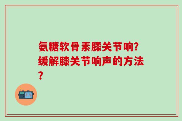 氨糖软骨素膝关节响？缓解膝关节响声的方法？-第1张图片-氨糖科普网