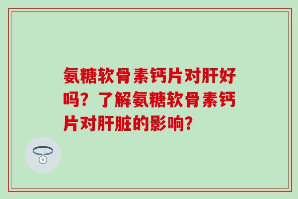 氨糖软骨素钙片对肝好吗？了解氨糖软骨素钙片对肝脏的影响？-第1张图片-氨糖科普网