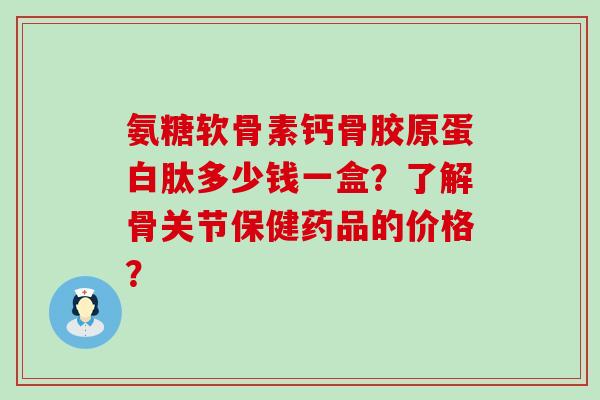 氨糖软骨素钙骨胶原蛋白肽多少钱一盒?了解骨关节保健药品的价格?-第1张图片-氨糖科普网 氨糖软骨素钙骨胶原蛋白肽多少钱一盒?了解骨关节保健药品的价格?-第1张图片-氨糖科普网