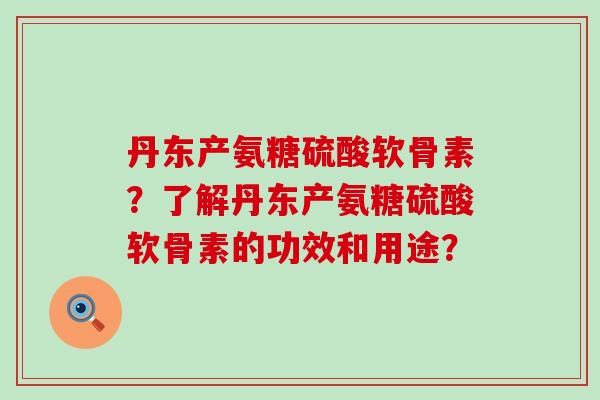丹东产氨糖硫酸软骨素?了解丹东产氨糖硫酸软骨素的功效和用途?-第1张图片-氨糖科普网 丹东产氨糖硫酸软骨素?了解丹东产氨糖硫酸软骨素的功效和用途?-第1张图片-氨糖科普网