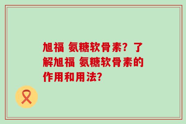 旭福 氨糖软骨素？了解旭福 氨糖软骨素的作用和用法？-第1张图片-氨糖科普网