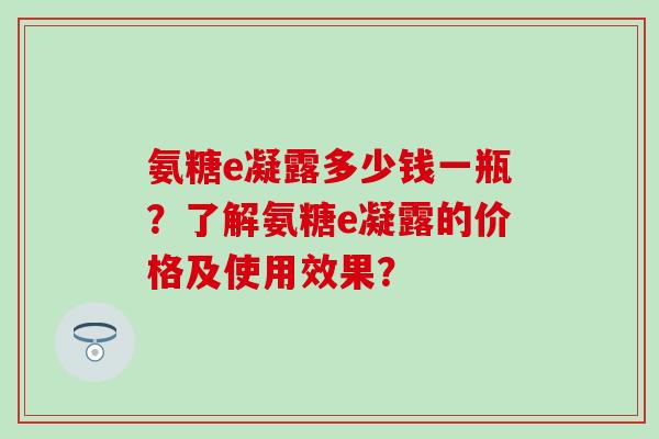氨糖e凝露多少钱一瓶?了解氨糖e凝露的价格及使用效果?-第1张图片-氨糖科普网 氨糖e凝露多少钱一瓶?了解氨糖e凝露的价格及使用效果?-第1张图片-氨糖科普网