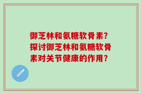 御芝林和氨糖软骨素?探讨御芝林和氨糖软骨素对关节健康的作用?-第1张图片-氨糖科普网 御芝林和氨糖软骨素?探讨御芝林和氨糖软骨素对关节健康的作用?-第1张图片-氨糖科普网