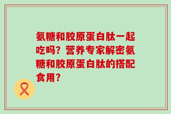 氨糖和胶原蛋白肽一起吃吗？营养专家解密氨糖和胶原蛋白肽的搭配食用？-第1张图片-氨糖科普网