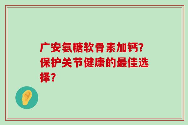 广安氨糖软骨素加钙?保护关节健康的最佳选择?-第1张图片-氨糖科普网 广安氨糖软骨素加钙?保护关节健康的最佳选择?-第1张图片-氨糖科普网
