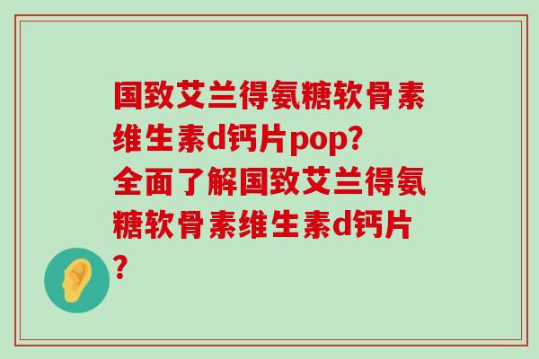 国致艾兰得氨糖软骨素维生素d钙片pop?全面了解国致艾兰得氨糖软骨素维生素d钙片?-第1张图片-氨糖科普网 国致艾兰得氨糖软骨素维生素d钙片pop?全面了解国致艾兰得氨糖软骨素维生素d钙片?-第1张图片-氨糖科普网
