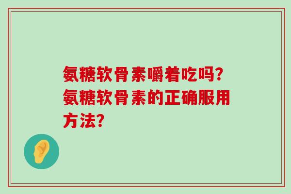 氨糖软骨素嚼着吃吗？氨糖软骨素的正确服用方法？-第1张图片-氨糖科普网