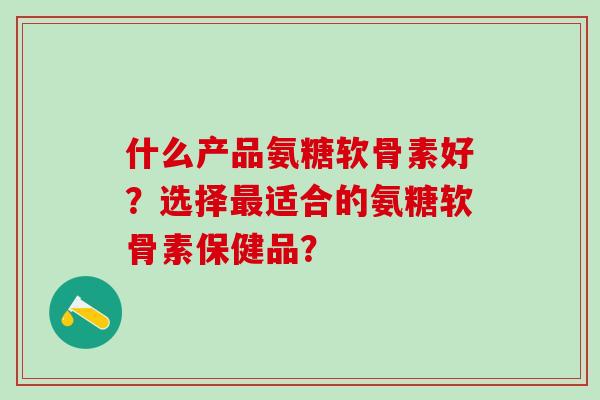 什么产品氨糖软骨素好？选择最适合的氨糖软骨素保健品？-第1张图片-氨糖科普网