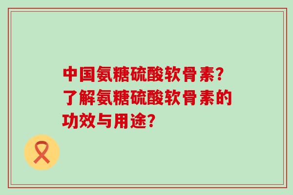 中国氨糖硫酸软骨素？了解氨糖硫酸软骨素的功效与用途？-第1张图片-氨糖科普网