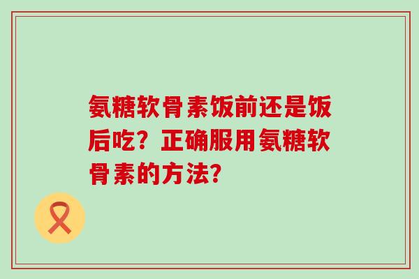 氨糖软骨素饭前还是饭后吃?正确服用氨糖软骨素的方法?-第1张图片-氨糖科普网 氨糖软骨素饭前还是饭后吃?正确服用氨糖软骨素的方法?-第1张图片-氨糖科普网