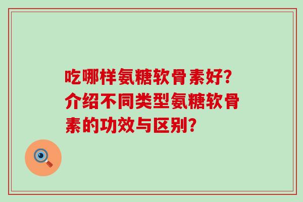 吃哪样氨糖软骨素好?介绍不同类型氨糖软骨素的功效与区别?-第1张图片-氨糖科普网 吃哪样氨糖软骨素好?介绍不同类型氨糖软骨素的功效与区别?-第1张图片-氨糖科普网