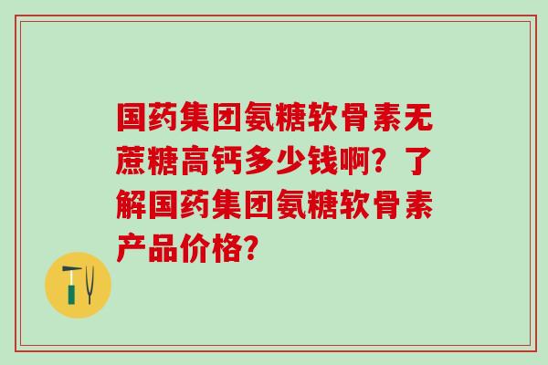 国药集团氨糖软骨素无蔗糖高钙多少钱啊？了解国药集团氨糖软骨素产品价格？-第1张图片-氨糖科普网