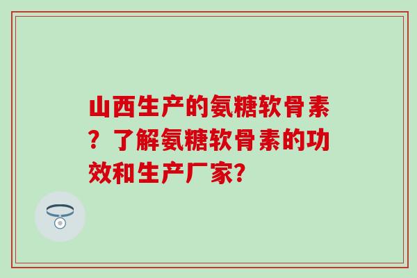 山西生产的氨糖软骨素？了解氨糖软骨素的功效和生产厂家？-第1张图片-氨糖科普网