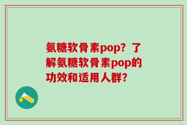 氨糖软骨素pop？了解氨糖软骨素pop的功效和适用人群？-第1张图片-氨糖科普网